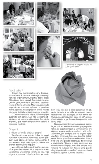 1a exposição de Origami, visitada no
                                                                   CCBB – junho 2008




Você sabia?
    Origami é de forma simples, a arte de dobra-
dura de papel. É uma arte milenar japonesa cujo
nome de origem orikami, significa dobrar papel:
ORI - dobrar, Kami – papel. Transmitida de gera-
ção em geração entre os japoneses, desenvol-
veu-se de forma cativante. Mas, hoje, está muito
longe de ser uma arte exclusiva ou principal-
mente japonesa. Há adeptos em todo o mundo         bem feita, para que o papel possa ficar em pé.
e inclusive dobraduras tradicionais do ocidente.   Assim também é na vida. As crianças devem
    O Origami tem suas regras: folha de papel      receber uma boa educação. Se não temos es-
quadrada, sem cortes. Mas não são regras ab-       trutura, não conseguimos parar em pé”, ensina
solutas e há inúmeras dobraduras fora deste        Kazuko Horiuchi, professora de origami há mais
esquema, que trazem simplicidade e desafio à       de 40 anos.
criação de modelos.                                    No origami acontece um processo de assimi-
                                                   lação, pois ao mesmo tempo em que pequenas
Origami:                                           folhas de papel começam a se transformar em
                                                   objetos, as pessoas vão aprendendo a filosofia.
a nobre arte de dobrar papel                       Aprendem, por exemplo, que no origami é pre-
     Transformar uma simples folha de papel        ciso fazer orimetadashitô - que significa: dobrar
numa flor, num animal, num balão ou em qual-       certo. Assim, quem fizer uma dobradura firme e
quer outro objeto de forma tridimensional, é       bela será uma pessoa respeitável, de confiança
um momento mágico do origami, a milenar arte       e disciplinada. “Dobrar o papel parece um ato
oriental da dobradura de papel.                    extremamente simples, mas esse simples mo-
     Mas, além da beleza do trabalho, que gra-     vimento na realidade nos fornece uma grande
tifica quem faz e quem vê, o origami traz em       alegria que invade nossa alma”, costuma dizer o
sua essência uma grande filosofia de vida. “No     origamista japonês Kunihiko Kasahara.
origami a primeira dobradura deve ser muito


                                                                                                     7
 