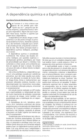 Psicologia e Espiritualidade


A dependência química e a Espiritualidade
Ana Maria Porto de Mendonça Clark



O
        ser humano é a única criatura que
        precisa de um sentido para viver.
        “Quem sou eu?”, pergunta que de-
manda empenho, autoconhecimento e tem-
po para respondê-la. Alguns dos que se per-
dem nessa busca, recorrem a suportes que
podem levar à dependência.
    A dependência em álcool, drogas e medi-
camentos é um dos piores inimigos na jorna-
da da existência humana, afastando a pessoa
de si, dos familiares e daqueles que a amam
e são amados por ela, aniquilando o real sen-
tido da vida. Três fatores principais levam à
dependência química: biológicos, psicológi-
cos e sociais.
    A dependência química é considerada
multifatorial. Três motivos são levados em
conta: biológico, por questões orgânicas e            falta dela causava neuroses e inúmeras doenças.
predisposição genética; psicológico, por traços       Ele dizia que só um verdadeiro despertar espiri-
de personalidade que deixam o indivíduo mais          tual poderia trazer a saúde psíquica e livrar as
vulnerável; e o fator social, como ambientes po-      pessoas dos vícios químicos e emocionais.
bres em opções de lazer e estudo. Há sempre               A espiritualidade ajuda a trazer o sentido
um pouco de cada um desses fatores na depen-          para a vida das pessoas e é, através dela, que os
dência química.                                       recuperandos entram num processo de abertura
    Sob a ótica da Medicina, a dependência quí-       interior, começando a observar a dependência
mica é uma patologia causada por substâncias          por um prisma diferente, isto é, começam a per-
psicoativas, que são todas aquelas que produ-         ceber o caminho percorrido, atingindo a matu-
zem uma alteração no estado de humor (álco-           ridade para balancear as coisas “positivas” das
ol, drogas lícitas, ilícitas e medicamentos), que     drogas e as negativas, descobrindo que o que
provocam alterações cerebrais, levando a uma          parecia bom tornou-se um pesadelo. O desen-
descompensação nos mecanismos neuro-adap-             volvimento espiritual não os deixa ressentidos
tivos e produzem alteração psíquica, emocional        ou amargurados, pois ao mesmo tempo que
e comportamental.                                     conseguem ver os efeitos negativos da depen-
    Um estudo recente realizado na USP revelou        dência em suas vidas, estão num processo de
que a espiritualidade e a religiosidade são fato-     perdão a si próprio, já que sabem que tudo de
res muito importantes de proteção e prevenção         negativo vivenciado foi consequência do uso de
do consumo de drogas, como também uma                 drogas e da dependência por elas.
possibilidade para a reabilitação de um depen-            Através da espiritualidade, se tem oportuni-
dente químico.                                        dade de fazer análise de vida, saber quais são as
    A metodologia do A.A. (alcoólicos anôni-          suas qualidades e quais comportamentos devem
mos) e N.A. (narcóticos anônimos) são ótimos          ser mudados. Ela enfatiza a confiança em um
programas para a recuperação dos dependentes          “Poder Superior” e a prática da prece e da me-
químicos. Os 12 passos envolvem um programa           ditação para promover uma experiência religiosa
espiritual e não religioso, ajudando as pessoas       e um “contato consciente com Deus”. A espiri-
a buscarem um Poder Superior da maneira que           tualidade é, sem dúvida, uma experiência com
elas O compreendem.                                   o transcendente, num caminho de encontro e
    A explicação para tal fenômeno tem sido co-       realização. Logo, exatamente o extremo contrá-
locada por inúmeros pesquisadores. Os nomes           rio da dependência.
que mais se destacam são o filósofo William Ja-
mes e o psiquiatra e psicólogo suíço Carl Jung.       Sugestão de leitura:
William James dizia que uma conversão religiosa       A Espiritualidade no trabalho em saúde, Eymard Mourão
poderia fazer um dependente químico parar de          Vasconcelos, Editora Hucitec.
beber. Carl Jung afirmou que a religiosidade é        Dependência Química, Guilherme R. de Azevedo Focchi,
uma característica da natureza humana e que a         Editora Roca.



8   Essência da Luz uma publicação bimestral da Casa de Padre Pio
 