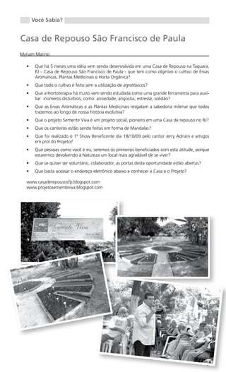 Você Sabia?


Casa de Repouso São Francisco de Paula
Myriam Marino

  •	    Que há 5 meses uma idéia vem sendo desenvolvida em uma Casa de Repouso na Taquara,
        RJ - Casa de Repouso São Francisco de Paula - que tem como objetivo o cultivo de Ervas
        Aromáticas, Plantas Medicinais e Horta Orgânica?
  •	    Que todo o cultivo é feito sem a utilização de agrotóxicos?
  •	    Que a Hortoterapia há muito vem sendo estudada como uma grande ferramenta para auxi-
        liar inúmeros distúrbios, como: ansiedade, angústia, estresse, solidão?
  •	    Que as Ervas Aromáticas e as Plantas Medicinais resgatam a sabedoria milenar que todos
        trazemos ao longo de nossa história evolutiva?
  •	    Que o projeto Semente Viva é um projeto social, pioneiro em uma Casa de repouso no RJ?
  •	    Que os canteiros estão sendo feitos em forma de Mandalas?
  •	    Que foi realizado o 1º Show Beneficente dia 18/10/09 pelo cantor Jerry Adriani e amigos
        em prol do Projeto?
  •	    Que pessoas como você e eu, seremos os primeiros beneficiados com esta atitude, porque
        estaremos devolvendo à Natureza um local mais agradável de se viver?
  •	    Que se quiser ser voluntário, colaborador, as portas desta oportunidade estão abertas?
  •	    Que basta acessar o endereço eletrônico abaixo e conhecer a Casa e o Projeto?

  www.casaderepousosfp.blogspot.com
  www.projetosementeviva.blogspot.com




                                                                                                 9
 