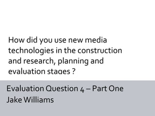 How did you use new media
technologies in the construction
and research, planning and
evaluation stages ?
Evaluation Question 4 – Part One
Jake Williams
 