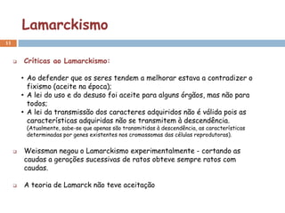 Lamarckismo
11


        Críticas ao Lamarckismo:

         • Ao defender que os seres tendem a melhorar estava a contradizer o
           fixismo (aceite na época);
         • A lei do uso e do desuso foi aceite para alguns órgãos, mas não para
           todos;
         • A lei da transmissão dos caracteres adquiridos não é válida pois as
           características adquiridas não se transmitem à descendência.
          (Atualmente, sabe-se que apenas são transmitidas à descendência, as características
          determinadas por genes existentes nos cromossomas das células reprodutoras).


        Weissman negou o Lamarckismo experimentalmente - cortando as
         caudas a gerações sucessivas de ratos obteve sempre ratos com
         caudas.

        A teoria de Lamarck não teve aceitação
 