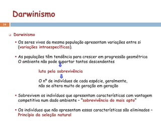 Darwinismo
24


        Darwinismo
          Os seres vivos da mesma população apresentam variações entre si
           (variações intraespecíficas).

          As populações têm tendência para crescer em progressão geométrica
           O ambiente não pode suportar tantos descendentes

                      luta pela sobrevivência

                      O nº de indivíduos de cada espécie, geralmente,
                      não se altera muito de geração em geração

          Sobrevivem os indivíduos que apresentam características com vantagem
           competitiva num dado ambiente – “sobrevivência do mais apto”

          Os indivíduos que não apresentam essas características são eliminados –
           Princípio da seleção natural
 