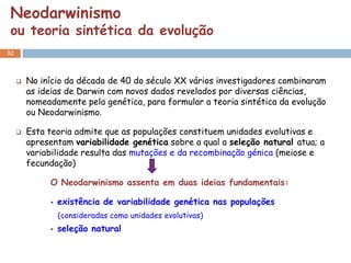 Neodarwinismo
 ou teoria sintética da evolução
32



        No início da década de 40 do século XX vários investigadores combinaram
         as ideias de Darwin com novos dados revelados por diversas ciências,
         nomeadamente pela genética, para formular a teoria sintética da evolução
         ou Neodarwinismo.

        Esta teoria admite que as populações constituem unidades evolutivas e
         apresentam variabilidade genética sobre a qual a seleção natural atua; a
         variabilidade resulta das mutações e da recombinação génica (meiose e
         fecundação)

              O Neodarwinismo assenta em duas ideias fundamentais:

                 existência de variabilidade genética nas populações
                  (consideradas como unidades evolutivas)
                 seleção natural
 
