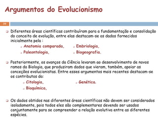 Argumentos do Evolucionismo
39


    Diferentes áreas científicas contribuíram para a fundamentação e consolidação
     do conceito de evolução, entre elas destacam-se os dados fornecidos
     inicialmente pela :
            Anatomia comparada,        Embriologia,
             Paleontologia,             Biogeografia.

    Posteriormente, os avanços da Ciência levaram ao desenvolvimento de novos
     ramos da Biologia, que produziram dados que vieram, também, apoiar as
     conceções evolucionistas. Entre esses argumentos mais recentes destacam-se
     os contributos da:
             Citologia,
                                         Genética.
                                          


                 Bioquímica,


    Os dados obtidos nas diferentes áreas científicas não devem ser considerados
     isoladamente, pois todos eles são complementares devendo ser usados
     conjuntamente para se compreender a relação evolutiva entre as diferentes
     espécies.
 