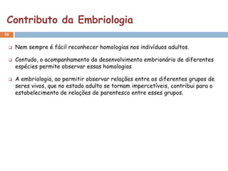Contributo da Embriologia
58


    Nem sempre é fácil reconhecer homologias nos indivíduos adultos.

    Contudo, o acompanhamento do desenvolvimento embrionário de diferentes
     espécies permite observar essas homologias

    A embriologia, ao permitir observar relações entre os diferentes grupos de
     seres vivos, que no estado adulto se tornam impercetíveis, contribui para o
     estabelecimento de relações de parentesco entre esses grupos.
 