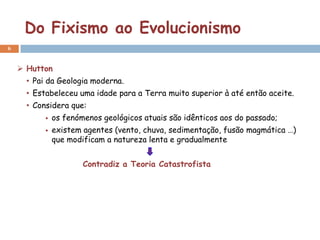 Do Fixismo ao Evolucionismo
6


     Hutton
      • Pai da Geologia moderna.
      • Estabeleceu uma idade para a Terra muito superior à até então aceite.
      • Considera que:
              os fenómenos geológicos atuais são idênticos aos do passado;
              existem agentes (vento, chuva, sedimentação, fusão magmática …)
               que modificam a natureza lenta e gradualmente


                       Contradiz a Teoria Catastrofista
 