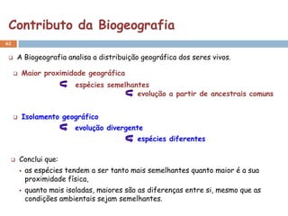 Contributo da Biogeografia
62


    A Biogeografia analisa a distribuição geográfica dos seres vivos.

        Maior proximidade geográfica
                           espécies semelhantes
                                            evolução a partir de ancestrais comuns


        Isolamento geográfico
                           evolução divergente
                                              espécies diferentes

        Conclui que:
            as espécies tendem a ser tanto mais semelhantes quanto maior é a sua
             proximidade física,
            quanto mais isoladas, maiores são as diferenças entre si, mesmo que as
             condições ambientais sejam semelhantes.
 