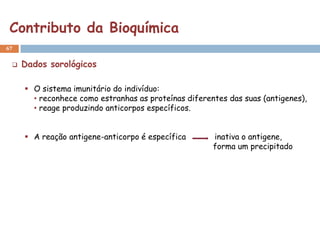 Contributo da Bioquímica
67


    Dados sorológicos

      O sistema imunitário do indivíduo:
       • reconhece como estranhas as proteínas diferentes das suas (antigenes),
       • reage produzindo anticorpos específicos.


      A reação antigene-anticorpo é específica       inativa o antigene,
                                                      forma um precipitado
 