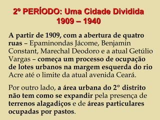 A partir de 1909, com a abertura de quatro ruas  – Epaminondas Jácome, Benjamin Constant, Marechal Deodoro e a atual Getúlio Vargas –  começa um processo de ocupação de lotes urbanos na margem esquerda do rio  Acre até o limite da atual avenida Ceará.  Por outro lado,  a área urbana do 2º distrito não tem como se expandir  pela presença de  terrenos alagadiços  e de  áreas particulares ocupadas por pastos .  2º PERÍODO: Uma Cidade Dividida 1909 – 1940 