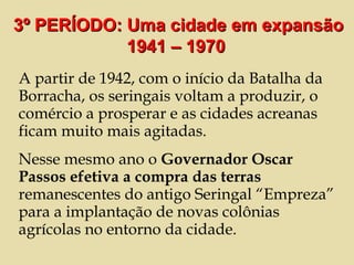 A partir de 1942, com o início da Batalha da Borracha, os seringais voltam a produzir, o comércio a prosperar e as cidades acreanas ficam muito mais agitadas. Nesse mesmo ano o  Governador Oscar Passos efetiva a compra das terras  remanescentes do antigo Seringal “Empreza” para a implantação de novas colônias agrícolas no entorno da cidade.  3º PERÍODO: Uma cidade em expansão 1941 – 1970  