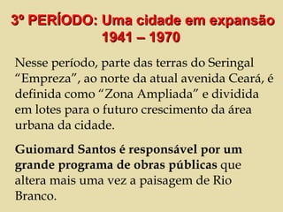 Nesse período, parte das terras do Seringal “Empreza”, ao norte da atual avenida Ceará, é definida como “Zona Ampliada” e dividida em lotes para o futuro crescimento da área urbana da cidade. Guiomard Santos é responsável por um grande programa de obras públicas  que altera mais uma vez a paisagem de Rio Branco.  3º PERÍODO: Uma cidade em expansão 1941 – 1970  