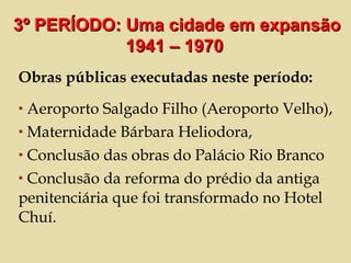 Obras públicas executadas neste período:  Aeroporto Salgado Filho (Aeroporto Velho), Maternidade Bárbara Heliodora, Conclusão das obras do Palácio Rio Branco Conclusão da reforma do prédio da antiga penitenciária que foi transformado no Hotel Chuí. 3º PERÍODO: Uma cidade em expansão 1941 – 1970  