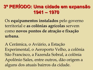 Os  equipamentos instalados  pelo governo territorial e  as colônias agrícolas  servem como  novos pontos de atração e fixação urbana .  A Cerâmica, o Aviário, a Estação Experimental, o Aeroporto Velho, a colônia São Francisco, a Fazenda Sobral, a colônia Apolônio Sales, entre outros, dão origem a alguns dos atuais bairros da cidade.  3º PERÍODO: Uma cidade em expansão 1941 – 1970  