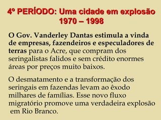 O Gov. Vanderley Dantas estimula a vinda de empresas, fazendeiros e especuladores de terras  para o Acre, que compram dos seringalistas falidos e sem crédito enormes áreas por preços muito baixos.  O desmatamento e a transformação dos seringais em fazendas levam ao êxodo milhares de famílias. Esse novo fluxo migratório promove uma verdadeira explosão  em Rio Branco. 4º PERÍODO: Uma cidade em explosão 1970 – 1998 