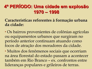 Características referentes à formação urbana da cidade: Os bairros provenientes de colônias agrícolas ou equipamentos urbanos que surgiram no período anterior continuam atuando como focos de atração dos moradores da cidade. Muitos dos fenômenos sociais que ocorriam na área florestal do estado passam a acontecer também em Rio Branco – ex. confrontos entre lideranças populares e grileiros de terras. 4º PERÍODO: Uma cidade em explosão 1970 – 1998 