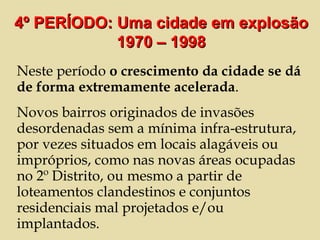 Neste período  o crescimento da cidade se dá de forma extremamente acelerada .  Novos bairros originados de invasões desordenadas sem a mínima infra-estrutura, por vezes situados em locais alagáveis ou impróprios, como nas novas áreas ocupadas no 2º Distrito, ou mesmo a partir de loteamentos clandestinos e conjuntos residenciais mal projetados e/ou implantados. 4º PERÍODO: Uma cidade em explosão 1970 – 1998 