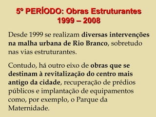 Desde 1999 se realizam  diversas intervenções na malha urbana de Rio Branco , sobretudo nas vias estruturantes.  Contudo, há outro eixo de  obras que se destinam à revitalização do centro mais antigo da cidade , recuperação de prédios públicos e implantação de equipamentos como, por exemplo, o Parque da Maternidade. 5º PERÍODO: Obras Estruturantes 1999 – 2008 
