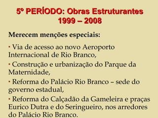 Merecem menções especiais: Via de acesso ao novo Aeroporto Internacional de Rio Branco, Construção e urbanização do Parque da Maternidade,  Reforma do Palácio Rio Branco – sede do governo estadual,  Reforma do Calçadão da Gameleira e praças Eurico Dutra e do Seringueiro, nos arredores do Palácio Rio Branco. 5º PERÍODO: Obras Estruturantes 1999 – 2008 