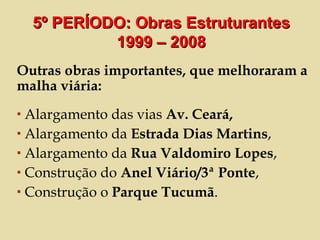 Outras obras importantes, que melhoraram a malha viária: Alargamento das vias  Av. Ceará, Alargamento da  Estrada Dias Martins ,  Alargamento da  Rua Valdomiro Lopes , Construção do  Anel Viário/3ª Ponte , Construção o  Parque Tucumã . 5º PERÍODO: Obras Estruturantes 1999 – 2008 