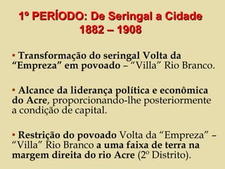 Transformação do seringal Volta da “Empreza” em povoado  – “Villa” Rio Branco. Alcance da liderança política e econômica do Acre , proporcionando-lhe posteriormente a condição de capital. Restrição do povoado  Volta da “Empreza” – “Villa” Rio Branco  a uma faixa de terra na margem direita do rio Acre  (2º Distrito). 1º PERÍODO: De Seringal a Cidade 1882 – 1908 