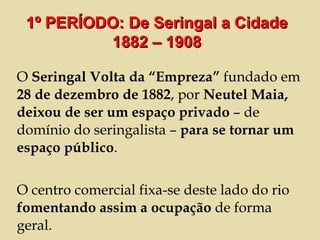 O  Seringal Volta da “Empreza”  fundado em  28 de dezembro de 1882 , por  Neutel Maia, deixou de ser um espaço privado  – de domínio do seringalista –  para se tornar um espaço público . O centro comercial fixa-se deste lado do rio  fomentando assim a ocupação  de forma geral. 1º PERÍODO: De Seringal a Cidade 1882 – 1908 