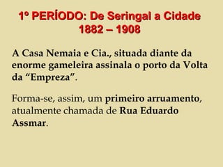 A Casa Nemaia e Cia., situada diante da enorme gameleira assinala o porto da Volta da “Empreza” . Forma-se, assim, um  primeiro arruamento , atualmente chamada de  Rua Eduardo Assmar . 1º PERÍODO: De Seringal a Cidade 1882 – 1908 