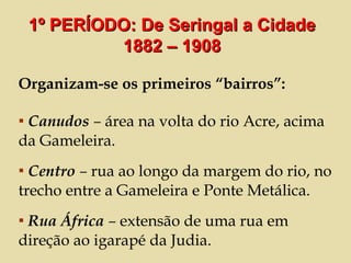 Organizam-se os primeiros “bairros”: Canudos  –  área na volta do rio Acre, acima da Gameleira. Centro  –  rua ao longo da margem do rio, no trecho entre a Gameleira e Ponte Metálica.  Rua África  –  extensão de uma rua em direção ao igarapé da Judia.  1º PERÍODO: De Seringal a Cidade 1882 – 1908 