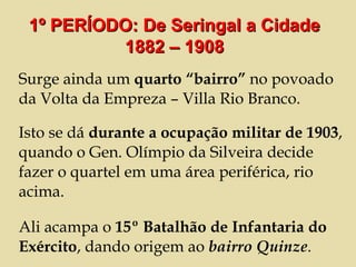 Surge ainda um  quarto “bairro”  no povoado da Volta da Empreza – Villa Rio Branco.  Isto se dá  durante a ocupação militar de 1903 , quando o Gen. Olímpio da Silveira decide fazer o quartel em uma área periférica, rio acima. Ali acampa o  15º Batalhão de Infantaria do Exército , dando origem ao  bairro Quinze .  1º PERÍODO: De Seringal a Cidade 1882 – 1908 