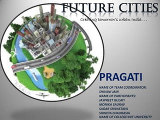 Creating tomorrow’s urban India. . .
PRAGATI
NAME OF TEAM COORDINATOR:
SHIVANI JAIN
NAME OF PARTICIPANTS:
JASPREET GULATI
MONIKA SAURAV
SAGAR SRIVASTAVA
SHWETA CHAURASIA
NAME OF COLLEGE:KIIT UNIVERSITY
 