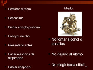    Dominar el tema                       Miedo:

   Descansar

   Cuidar arreglo personal

   Ensayar mucho
                                 No tomar alcohol o
   Presentarlo antes             pastillas

   Hacer ejercicios de          No dejarlo al último
    respiración

                                 No elegir tema difícil 10
   Hablar despacio
 