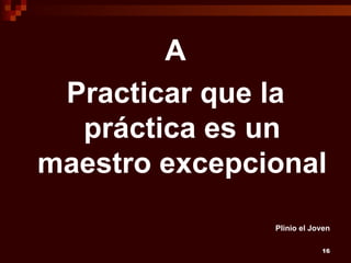 A
 Practicar que la
  práctica es un
maestro excepcional
               Plinio el Joven

                           16
 