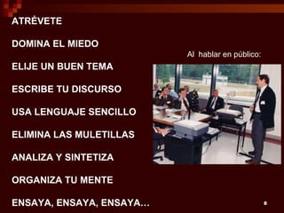 ATRÉVETE

DOMINA EL MIEDO
                          Al hablar en público:
ELIJE UN BUEN TEMA

ESCRIBE TU DISCURSO

USA LENGUAJE SENCILLO

ELIMINA LAS MULETILLAS

ANALIZA Y SINTETIZA

ORGANIZA TU MENTE

ENSAYA, ENSAYA, ENSAYA…                           8
 