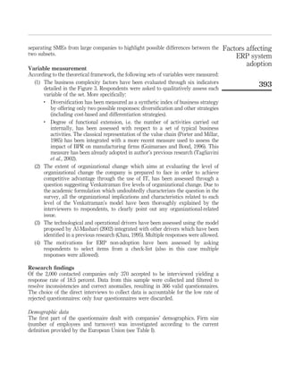 separating SMEs from large companies to highlight possible differences between the         Factors affecting
two subsets.                                                                                   ERP system
                                                                                                   adoption
Variable measurement
According to the theoretical framework, the following sets of variables were measured:
  (1) The business complexity factors have been evaluated through six indicators                       393
      detailed in the Figure 3. Respondents were asked to qualitatively assess each
      variable of the set. More speciﬁcally:
      .
         Diversiﬁcation has been measured as a synthetic index of business strategy
         by offering only two possible responses: diversiﬁcation and other strategies
         (including cost-based and differentiation strategies).
      .
         Degree of functional extension, i.e. the number of activities carried out
         internally, has been assessed with respect to a set of typical business
         activities. The classical representation of the value chain (Porter and Millar,
         1985) has been integrated with a more recent measure used to assess the
         impact of BPR on manufacturing ﬁrms (Guimaraes and Bond, 1996). This
         measure has been already adopted in author’s previous research (Tagliavini
         et al., 2002).
  (2) The extent of organizational change which aims at evaluating the level of
      organizational change the company is prepared to face in order to achieve
      competitive advantage through the use of IT, has been assessed through a
      question suggesting Venkatraman ﬁve levels of organizational change. Due to
      the academic formulation which undoubtedly characterizes the question in the
      survey, all the organizational implications and characteristics related to each
      level of the Venkatraman’s model have been thoroughly explained by the
      interviewers to respondents, to clearly point out any organizational-related
      issue.
  (3) The technological and operational drivers have been assessed using the model
      proposed by Al-Mashari (2002) integrated with other drivers which have been
      identiﬁed in a previous research (Chau, 1995). Multiple responses were allowed.
  (4) The motivations for ERP non-adoption have been assessed by asking
      respondents to select items from a check-list (also in this case multiple
      responses were allowed).

Research ﬁndings
Of the 2,000 contacted companies only 370 accepted to be interviewed yielding a
response rate of 18.5 percent. Data from this sample were collected and ﬁltered to
resolve inconsistencies and correct anomalies, resulting in 366 valid questionnaires.
The choice of the direct interviews to collect data is accountable for the low rate of
rejected questionnaires: only four questionnaires were discarded.

Demographic data
The ﬁrst part of the questionnaire dealt with companies’ demographics. Firm size
(number of employees and turnover) was investigated according to the current
deﬁnition provided by the European Union (see Table I).
 