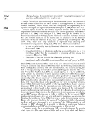 JEIM          changes, because it does not require dramatically changing the company best
              practices, and therefore the way people work.
18,4
       Although ERP vendors are concentrating on the customization process needed to match
       the ERP system modules with the actual features of existing processes in a number of
       different industries, several studies show that conﬁguring and implementing ERP
386    systems is a complex and expensive task (Van Everdingen et al., 2000; Mabert et al., 2000).
          Several aspects related to this twofold approach towards ERP adoption and
       implementation become even more critical, for their known speciﬁcities, within SMEs
       (Ravarini et al., 2000; Van Everdingen et al., 2000). Although the effective use of
       business information is a strategic goal for companies of any size, nowadays most of
       the ERP systems available on the market are too expensive for the ﬁnancial
       capabilities of smaller companies (Chau, 1995; Gartner Group and Dataquest, 1998,
       1999). SMEs differ from large companies in important ways affecting their
       information-seeking practices (Lang et al., 1997). These differences include the:
           .
              lack of (or substantially less sophisticated) information system management
              (Kagan et al., 1990);
           .
              frequent concentration of information-gathering responsibilities into one or two
              individuals, rather than the specialization of scanning activities among top
              executives (Hambrick, 1981);
           .
              lower levels of resource available for information-gathering; and
           .
              quantity and quality of available environmental information (Pearce et al., 1982).

       Chan (1999) asserts that many SMEs either do not have sufﬁcient resources or are not
       willing to commit a huge fraction of their resources due to the long implementation
       times and high fees associated with ERP implementation. The resource scarcity, the
       lack of strategic planning of information systems (IS) (Cragg and Zinatelli, 1995; Levy
       and Powell, 2000; Zinatelli et al., 1996), the limited expertise in IT (Levy and Powell,
       2000) and also the opportunity to adopt a process-oriented view of the business are
       among the factors that strongly inﬂuence, either positively or negatively, ERP
       adoption by SMEs. Thus it is necessary to ﬁnd out alternative solutions providing the
       ERP capabilities at an affordable price, including implementation costs (Rao, 2000).
       Some ERP vendors have taken up the gauntlet and have been moving their attention
       toward SMEs (Gable and Stewart, 1999) by offering simpliﬁed and cheaper solutions
       (Kirchmer, 1998) from both the organizational and technological points of view,
       pre-conﬁgured systems based on best-practices at a fraction of the cost originally
       required and promising implementation times of 60 days. In spite of such promises,
       there is not a general agreement on the effectiveness of such systems. As a result, the
       current ERP systems adoption rate in SMEs is still low. Furthermore, even if ERP
       implementation differences between large and small organizations are recognized in
       literature (Bernroider and Koch, 2001), their focus is on the decision-making process.
       Hence, other issues need to be further explored: To what extent SMEs informational
       needs are different with respect to large companies? Are SME peculiarities a real
       obstacle to ERP adoption? Is it possible to identify a relationship between
       organizational change and ERP adoption in companies of different size?
           This paper studies the factors inﬂuencing ERP systems adoption, and discusses to
       what extent the differences between SMEs and larger ﬁrms affect such factors,
 