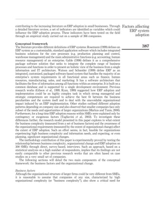 contributing to the increasing literature on ERP adoption in small businesses. Through          Factors affecting
a detailed literature review, a set of indicators are identiﬁed as variables which could            ERP system
inﬂuence the ERP adoption process. These indicators have been tested on the ﬁeld
through an empirical study carried out on a sample of 366 companies.                                    adoption

Conceptual framework
The literature provides different deﬁnitions of ERP systems: Rosemann (1999) deﬁnes an                      387
ERP system as a customizable, standard application software which includes integrated
business solutions for the core processes (e.g. production planning and control,
warehouse management) and the main administrative functions (e.g. accounting, human
resource management) of an enterprise. Gable (1998) deﬁnes it as a comprehensive
package software solution that seeks to integrate the complete range of business
processes and functions in order to present an holistic view of the business from a single
information and IT architecture. Watson and Schneider (1999) deﬁne ERP as an
integrated, customized, packaged software-based system that handles the majority of an
enterprise’s system requirements in all functional areas such as ﬁnance, human
resources, manufacturing, sales, and marketing. It has a software architecture that
facilitates the ﬂow of information among all functions within an enterprise. It is built on a
common database and is supported by a single development environment. Previous
research works (Gibson et al., 1999; Ryan, 1999) suggested how ERP adoption and
implementation could be an highly complex task in which strong managerial and
strategic competences are required to achieve the best ﬁt between the business
peculiarities and the system itself and to deal with the unavoidable organizational
impact induced by an ERP implementation. Other studies outlined different adoption
patterns depending on company size and also observed that smaller companies face only
subset of the needs and opportunities of larger organizations (Markus and Tanis, 2000).
Furthermore, for a long time ERP adoption reasons within SMEs were explained only by
contingency or exogenous factors (Tagliavini et al., 2002). To investigate these
differences further, the research model presented in this paper explores to what extent
the business complexity (measured from a set of business factors) and the awareness of
the organizational requirements (measured by the extent of organizational change) affect
the extent of ERP adoption. Such an effort seems, in fact, feasible for organizations
experiencing high business complexity and information needs, and expecting, or even
planning, signiﬁcant organizational changes.
   The methodology contribution of this paper is experimentally proved by testing the
relationship between business complexity, organizational change and ERP adoption on
300 SMEs through direct, survey-based, interviews. Such an approach, based on a
statistical analysis on a high number of respondents, implies that its ﬁndings are not
easily comparable to other previous research works that are often based on case
studies on a very small set of companies.
   The following sections will detail the two main components of the conceptual
framework: the business factors and the organizational change.

Business factors
Although the organizational structure of larger ﬁrms could be very different from SMEs,
it is reasonable to assume that companies of any size, characterized by high
organizational complexity (or “business complexity”), also show a critical need for
 