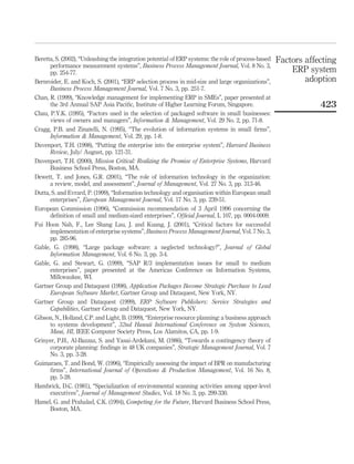 Beretta, S. (2002), “Unleashing the integration potential of ERP systems: the role of process-based   Factors affecting
      performance measurement systems”, Business Process Management Journal, Vol. 8 No. 3,
      pp. 254-77.                                                                                         ERP system
Bernroider, E. and Koch, S. (2001), “ERP selection process in mid-size and large organizations”,              adoption
      Business Process Management Journal, Vol. 7 No. 3, pp. 251-7.
Chan, R. (1999), “Knowledge management for implementing ERP in SMEs”, paper presented at
      the 3rd Annual SAP Asia Paciﬁc, Institute of Higher Learning Forum, Singapore.                              423
Chau, P.Y.K. (1995), “Factors used in the selection of packaged software in small businesses:
      views of owners and managers”, Information & Management, Vol. 29 No. 2, pp. 71-8.
Cragg, P.B. and Zinatelli, N. (1995), “The evolution of information systems in small ﬁrms”,
      Information & Management, Vol. 29, pp. 1-8.
Davenport, T.H. (1998), “Putting the enterprise into the enterprise system”, Harvard Business
      Review, July/ August, pp. 121-31.
Davenport, T.H. (2000), Mission Critical: Realizing the Promise of Enterprise Systems, Harvard
      Business School Press, Boston, MA.
Dewett, T. and Jones, G.R. (2001), “The role of information technology in the organization:
      a review, model, and assessment”, Journal of Management, Vol. 27 No. 3, pp. 313-46.
Dutta, S. and Evrard, P. (1999), “Information technology and organisation within European small
      enterprises”, European Management Journal, Vol. 17 No. 3, pp. 239-51.
European Commission (1996), “Commission recommendation of 3 April 1996 concerning the
      deﬁnition of small and medium-sized enterprises”, Ofﬁcial Journal, L 107, pp. 0004-0009.
Fui Hoon Nah, F., Lee Shang Lau, J. and Kuang, J. (2001), “Critical factors for successful
      implementation of enterprise systems”, Business Process Management Journal, Vol. 7 No. 3,
      pp. 285-96.
Gable, G. (1998), “Large package software: a neglected technology?”, Journal of Global
      Information Management, Vol. 6 No. 3, pp. 3-4.
Gable, G. and Stewart, G. (1999), “SAP R/3 implementation issues for small to medium
      enterprises”, paper presented at the Americas Conference on Information Systems,
      Milkwaukee, WI.
Gartner Group and Dataquest (1998), Application Packages Become Strategic Purchase to Lead
      European Software Market, Gartner Group and Dataquest, New York, NY.
Gartner Group and Dataquest (1999), ERP Software Publishers: Service Strategies and
      Capabilities, Gartner Group and Dataquest, New York, NY.
Gibson, N., Holland, C.P. and Light, B. (1999), “Enterprise resource planning: a business approach
      to systems development”, 32nd Hawaii International Conference on System Sciences,
      Maui, HI, IEEE Computer Society Press, Los Alamitos, CA, pp. 1-9.
Grinyer, P.H., Al-Bazzaz, S. and Yasai-Ardekani, M. (1986), “Towards a contingency theory of
      corporate planning: ﬁndings in 48 UK companies”, Strategic Management Journal, Vol. 7
      No. 3, pp. 3-28.
Guimaraes, T. and Bond, W. (1996), “Empirically assessing the impact of BPR on manufacturing
      ﬁrms”, International Journal of Operations & Production Management, Vol. 16 No. 8,
      pp. 5-28.
Hambrick, D.C. (1981), “Specialization of environmental scanning activities among upper-level
      executives”, Journal of Management Studies, Vol. 18 No. 3, pp. 299-330.
Hamel, G. and Prahalad, C.K. (1994), Competing for the Future, Harvard Business School Press,
      Boston, MA.
 