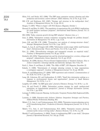 JEIM   Hicks, D.A. and Stecke, K.E. (1998), “The ERP maze: enterprise resource planning and other
             production and inventory control software”, IEEE Solutions, Vol. 27 No. 8, pp. 12-16.
18,4
       Hill, C.W. and Hoskisson, R.E. (1987), “Strategy and structure in the multiproduct ﬁrm”,
              Academy of Management Review, No. 12, pp. 331-41.
       Horgan, T. (1997), “Where to begin”, CIO Web Business Magazine, October 1.
       Howard, D. and Hine, D. (1997), “The population of organizations life cycle (POLC): implications
424         for small business assistance programs”, International Small Business Journal, Vol. 15
            No. 3, pp. 30-41.
       IDC (1999), “India: corporate growth driving ERP adoption”, Business Line, p. 1.
       Irani, Z. (2002), “Information systems evaluation: navigating through the problem domain”,
              Information & Management, Vol. 40 No. 1, pp. 11-24.
       Jones, G.R. and Hill, C.W. (1988), “Transaction cost analysis of strategy-structure choice”,
             Strategic Management Journal, Vol. 9 No. 2, pp. 159-72.
       Kagan, A., Lau, K. and Nusgart, K.R. (1990), “Information system usage within small business
            ﬁrms”, Entrepreneurship: Theory and Practice, Vol. 14 No. 3, pp. 25-37.
       Kerr, J.L. (1985), “Diversiﬁcation strategies and managerial rewards: an empirical study”,
             Academy of Management Journal, Vol. 28, pp. 125-43.
       Kimberly, J.R. (1976), “Organizational size and the structural perspective: a review, critique and
            proposal”, Administrative Science Quarterly, Vol. 21, pp. 571-97.
       Kirchmer, M. (1998), Business Process-Oriented Implementation of Standard Software: How to
            Achieve Competitive Advantage Quickly and Efﬁciently, Springer, New York, NY.
       Koch, C., Slater, D. and Baatz, E. (1999), “The ABCs of ERP”, CIO Magazine, December 22.
       Kukalis, S. (1989), “Determinants of strategic planning systems in large organizations:
            a contingency approach”, Academy of Management Journal, Vol. 23, pp. 385-404.
       Kumar, K. and Hillegersberg, J.V. (2000), “ERP experiences and evolution”, Communications of
           the ACM, Vol. 43 No. 4, pp. 23-6.
       Lang, J.R., Calantone, R.J. and Gudmundson, D. (1997), “Small ﬁrm information seeking as a
             response to environmental threats and opportunities”, Journal of Small Business
             Management, Vol. 35 No. 1, p. 11.
       Laughlin, S.P. (1999), “An ERP game plan”, Journal of Business Strategy, Vol. 20 No. 1, p. 32.
       Levy, M. and Powell, P. (2000), “Information systems strategy for small- medium-sized
            enterprises: an organizational perspective”, Journal of Strategic Information Systems,
            Vol. 9 No. 1, pp. 63-84.
       Lorange, P. (1980), Corporate Planning: An Executive Viewpoint, Prentice-Hall, Englewood Cliffs,
            NJ.
       Lozinsky, S. (1999), Enterprise-wide Software Solutions: Integration Strategies and Practices,
             Addison-Wesley Professional, Reading, MA.
       Mabert, V.A., Soni, A. and Venkataramanan, M.A. (2000), “Enterprise resource-planning survey
            of US manufacturing ﬁrms”, Production & Inventory Management Journal, Vol. 41 No. 2,
            p. 52.
       Mabert, V.A., Soni, A. and Venkataramanan, M.A. (2001), “Enterprise resource planning:
            common myths versus evolving reality”, Business Horizons, Vol. 44 No. 3, p. 69.
       Mandal, P. and Gunasekaran, A. (2003), “Issues in implementing ERP: a case study”, European
           Journal of Operational Research, Vol. 146, pp. 274-83.
 