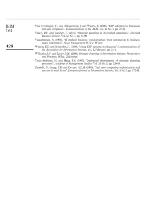 JEIM   Van Everdingen, Y., van Hillegersberg, J. and Waarts, E. (2000), “ERP adoption by European
             mid-size companies”, Communications of the ACM, Vol. 43 No. 4, pp. 27-31.
18,4   Vancil, R.F. and Lorange, P. (1975), “Strategic planning in diversiﬁed companies”, Harvard
             Business Review, Vol. 56 No. 1, pp. 81-90.
       Venkatraman, N. (1994), “IT-enabled business transformation: from automation to business
             scope redeﬁnition”, Sloan Management Review, Winter.
426    Watson, E.E. and Schneider, H. (1999), “Using ERP systems in education”, Communications of
             the Association for Information Systems, Vol. 1, February, pp. 2-44.
       Willcocks, L.P. and Lacity, M.C. (1998), Strategic Sourcing of Information Systems: Perspectives
             and Practices, Wiley, Chichester.
       Yasai-Ardekani, M. and Haug, R.S. (1997), “Contextual determinants of strategic planning
             processes”, Academy of Management Studies, Vol. 34 No. 5, pp. 729-68.
       Zinatelli, N., Cragg, P.B. and Cavaye, A.L.M. (1996), “End user computing sophistication and
             success in small ﬁrms”, European Journal of Information Systems, Vol. 5 No. 3, pp. 172-81.
 