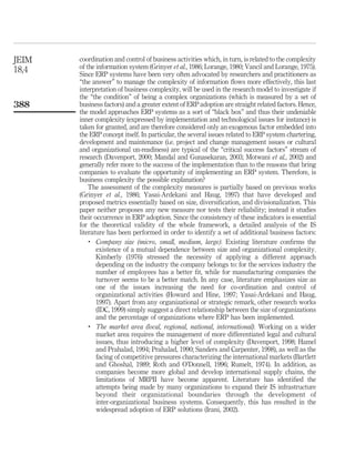 JEIM   coordination and control of business activities which, in turn, is related to the complexity
18,4   of the information system (Grinyer et al., 1986; Lorange, 1980; Vancil and Lorange, 1975).
       Since ERP systems have been very often advocated by researchers and practitioners as
       “the answer” to manage the complexity of information ﬂows more effectively, this last
       interpretation of business complexity, will be used in the research model to investigate if
       the “the condition” of being a complex organizations (which is measured by a set of
388    business factors) and a greater extent of ERP adoption are straight related factors. Hence,
       the model approaches ERP systems as a sort of “black box” and thus their undeniable
       inner complexity (expressed by implementation and technological issues for instance) is
       taken for granted, and are therefore considered only an exogenous factor embedded into
       the ERP concept itself. In particular, the several issues related to ERP system chartering,
       development and maintenance (i.e. project and change management issues or cultural
       and organizational un-readiness) are typical of the “critical success factors” stream of
       research (Davenport, 2000; Mandal and Gunasekaran, 2003; Motwani et al., 2002) and
       generally refer more to the success of the implementation than to the reasons that bring
       companies to evaluate the opportunity of implementing an ERP system. Therefore, is
       business complexity the possible explanation?
           The assessment of the complexity measures is partially based on previous works
       (Grinyer et al., 1986; Yasai-Ardekani and Haug, 1997) that have developed and
       proposed metrics essentially based on size, diversiﬁcation, and divisionalization. This
       paper neither proposes any new measure nor tests their reliability; instead it studies
       their occurrence in ERP adoption. Since the consistency of these indicators is essential
       for the theoretical validity of the whole framework, a detailed analysis of the IS
       literature has been performed in order to identify a set of additional business factors:
           .
              Company size (micro, small, medium, large). Existing literature conﬁrms the
              existence of a mutual dependence between size and organizational complexity.
              Kimberly (1976) stressed the necessity of applying a different approach
              depending on the industry the company belongs to: for the services industry the
              number of employees has a better ﬁt, while for manufacturing companies the
              turnover seems to be a better match. In any case, literature emphasizes size as
              one of the issues increasing the need for co-ordination and control of
              organizational activities (Howard and Hine, 1997; Yasai-Ardekani and Haug,
              1997). Apart from any organizational or strategic remark, other research works
              (IDC, 1999) simply suggest a direct relationship between the size of organizations
              and the percentage of organizations where ERP has been implemented.
           .
              The market area (local, regional, national, international). Working on a wider
              market area requires the management of more differentiated legal and cultural
              issues, thus introducing a higher level of complexity (Davenport, 1998; Hamel
              and Prahalad, 1994; Prahalad, 1990; Sanders and Carpenter, 1998), as well as the
              facing of competitive pressures characterizing the international markets (Bartlett
              and Ghoshal, 1989; Roth and O’Donnell, 1996; Rumelt, 1974). In addition, as
              companies become more global and develop international supply chains, the
              limitations of MRPII have become apparent. Literature has identiﬁed the
              attempts being made by many organizations to expand their IS infrastructure
              beyond their organizational boundaries through the development of
              inter-organizational business systems. Consequently, this has resulted in the
              widespread adoption of ERP solutions (Irani, 2002).
 