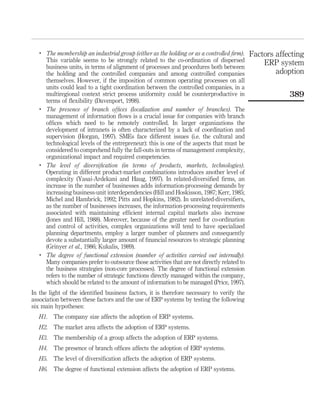 .
       The membership an industrial group (either as the holding or as a controlled ﬁrm).     Factors affecting
       This variable seems to be strongly related to the co-ordination of dispersed               ERP system
       business units, in terms of alignment of processes and procedures both between
       the holding and the controlled companies and among controlled companies                        adoption
       themselves. However, if the imposition of common operating processes on all
       units could lead to a tight coordination between the controlled companies, in a
       multiregional context strict process uniformity could be counterproductive in                      389
       terms of ﬂexibility (Davenport, 1998).
   .
       The presence of branch ofﬁces (localization and number of branches). The
       management of information ﬂows is a crucial issue for companies with branch
       ofﬁces which need to be remotely controlled. In larger organizations the
       development of intranets is often characterized by a lack of coordination and
       supervision (Horgan, 1997). SMEs face different issues (i.e. the cultural and
       technological levels of the entrepreneur): this is one of the aspects that must be
       considered to comprehend fully the fall-outs in terms of management complexity,
       organizational impact and required competencies.
   .
       The level of diversiﬁcation (in terms of products, markets, technologies).
       Operating in different product-market combinations introduces another level of
       complexity (Yasai-Ardekani and Haug, 1997). In related-diversiﬁed ﬁrms, an
       increase in the number of businesses adds information-processing demands by
       increasing business-unit interdependencies (Hill and Hoskisson, 1987; Kerr, 1985;
       Michel and Hambrick, 1992; Pitts and Hopkins, 1982). In unrelated-diversiﬁers,
       as the number of businesses increases, the information-processing requirements
       associated with maintaining efﬁcient internal capital markets also increase
       (Jones and Hill, 1988). Moreover, because of the greater need for co-ordination
       and control of activities, complex organizations will tend to have specialized
       planning departments, employ a larger number of planners and consequently
       devote a substantially larger amount of ﬁnancial resources to strategic planning
       (Grinyer et al., 1986; Kukalis, 1989).
   .
       The degree of functional extension (number of activities carried out internally).
       Many companies prefer to outsource those activities that are not directly related to
       the business strategies (non-core processes). The degree of functional extension
       refers to the number of strategic functions directly managed within the company,
       which should be related to the amount of information to be managed (Price, 1997).
In the light of the identiﬁed business factors, it is therefore necessary to verify the
association between these factors and the use of ERP systems by testing the following
six main hypotheses:
   H1. The company size affects the adoption of ERP systems.
   H2. The market area affects the adoption of ERP systems.
   H3. The membership of a group affects the adoption of ERP systems.
   H4. The presence of branch ofﬁces affects the adoption of ERP systems.
   H5. The level of diversiﬁcation affects the adoption of ERP systems.
   H6. The degree of functional extension affects the adoption of ERP systems.
 