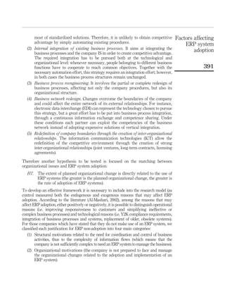 most of standardized solutions. Therefore, it is unlikely to obtain competitive          Factors affecting
         advantage by simply automating existing procedures.                                          ERP system
   (2)   Internal integration of existing business processes. It aims at integrating the                  adoption
         business processes and the company IS in order to create competitive advantage.
         The required integration has to be pursued both at the technological and
         organizational level: whenever necessary, people belonging to different business
         functions have to cooperate to reach common objectives. Together with the                            391
         necessary automation effort, this strategy requires an integration effort; however,
         in both cases the business process structures remain unchanged.
   (3)   Business process reengineering. It involves the partial or complete redesign of
         business processes, affecting not only the company procedures, but also its
         organizational structure.
   (4)   Business network redesign. Changes overcome the boundaries of the company
         and could affect the entire network of its external relationships. For instance,
         electronic data interchange (EDI) can represent the technology chosen to pursue
         this strategy, but a great effort has to be put into business process integration,
         through a continuous information exchange and competence sharing. Under
         these conditions each partner can exploit the competencies of the business
         network instead of adopting expensive solutions of vertical integration.
   (5)   Redeﬁnition of company boundaries through the creation of inter-organizational
         relationships. The information communication technologies (ICT) allow the
         redeﬁnition of the competitive environment through the creation of strong
         inter-organizational relationships (joint ventures, long-term contracts, licensing
         agreements).

Therefore another hypothesis to be tested is focused on the matching between
organizational issues and ERP system adoption:
   H7. The extent of planned organizational change is directly related to the use of
       ERP systems (the greater is the planned organizational change, the greater is
       the rate of adoption of ERP systems).
To develop an effective framework it is necessary to include into the research model (as
control measures) both the endogenous and exogenous reasons that may affect ERP
adoption. According to the literature (Al-Mashari, 2002), among the reasons that may
affect ERP adoption, either positively or negatively, it is possible to distinguish operational
reasons (i.e. improving responsiveness to customers and simplifying ineffective or
complex business processes) and technological reasons (i.e. Y2K compliance requirements,
integration of business processes and systems, replacement of older, obsolete systems).
For those companies which have stated that they do not make use of an ERP system, we
classiﬁed each justiﬁcation for ERP non-adoption into four main categories:
   (1) Structural motivations related to the need for coordination and control of business
        activities, thus to the complexity of information ﬂows (which means that the
        company is not sufﬁciently complex to need an ERP system to manage the business).
   (2) Organizational motivations (the company is not prepared to face and manage
        the organizational changes related to the adoption and implementation of an
        ERP system).
 