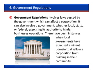 6. Government Regulations

6) Government Regulations involves laws passed by
   the government which can affect a corporation. It
   can also involve a government, whether local, state,
   or federal, exercising its authority to hinder
   businesses operations. There have been instances
                                    when local
                                    governments have
                                    exercised eminent
                                    domain to disallow a
                                    corporation from
                                    building in their
                                    community.
 