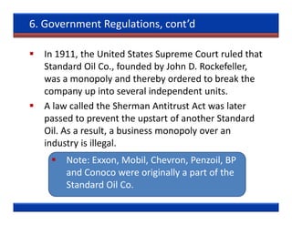 6. Government Regulations, cont’d

  In 1911, the United States Supreme Court ruled that
  Standard Oil Co., founded by John D. Rockefeller,
  was a monopoly and thereby ordered to break the
  company up into several independent units.
  A law called the Sherman Antitrust Act was later
  passed to prevent the upstart of another Standard
  Oil. As a result, a business monopoly over an
  industry is illegal.
       Note: Exxon, Mobil, Chevron, Penzoil, BP
       and Conoco were originally a part of the
       Standard Oil Co.
 