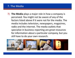 7. The Media

7) The Media plays a major role in how a company is
   perceived. You might not be aware of any of the
   factors listed above if it were not for the media. The
   media includes television, newspapers, magazines,
   radio and the internet. The media outlets that
   specialize in business reporting are great resources
   for information about a particular company, but you
   still have to do your own research.
 