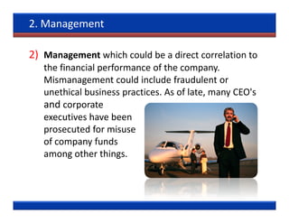 2. Management

2) Management which could be a direct correlation to
   the financial performance of the company.
   Mismanagement could include fraudulent or
   unethical business practices. As of late, many CEO's
   and corporate
   executives have been
   prosecuted for misuse
   of company funds
   among other things.
 