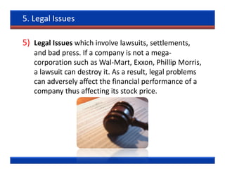5. Legal Issues

5) Legal Issues which involve lawsuits, settlements,
   and bad press. If a company is not a mega-
   corporation such as Wal-Mart, Exxon, Phillip Morris,
   a lawsuit can destroy it. As a result, legal problems
   can adversely affect the financial performance of a
   company thus affecting its stock price.
 