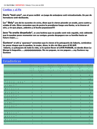 03//  OLE´S Mal  //  DEPORTIVO  // Sábado 15 de Julio de 2006 Cortitas y al Pie Darío “tocá una”,  con el pase recibió  un juego de anteojeras anti-miroalcostado. Un par de herraduras anti-deslizante.  La “ Boly”  uno de los ausentes sin aviso, dicen que lo vieron picando un asado, para cuatro y estaba él solo. Otros comentan que de postre le prendieron fuego una llanta, se la tiraron al aire, y sin que pique…adentro y al buche papaaaaa!!!!! Javo “la araña despeluda”,  es una lastima que no pueda venir más seguido, más sabiendo que le quedan pocos momentos con sus amigos..pronto despegara con su familia hacia un futuro mejor……  Gustavo ” ni ahí q´ aparezco” comentan que lo vieron el la peluquería de Saberio, cortándose las pocas chapas que le quedan, la mujer, dicen, le dio vía libre pero él NI AHÍ. Saberio, su peluquero de toda la vida, se lo quiere llevar al LOVE PARADE, en donde dicen Le Mange le baguette…….jajajajajajajajaja. No me peguen, no me peguen…..soy Gustavo soy Gustavo   Estadísticas 9 2 2 Javy"de toorrcuato" 6 7 1 3 Victor 25 6 7 4 8 Pablo “la garza” 18 5 7 5 6 Meck “el chueco” 6 6 6 6 5 6 Mariano “pies ligeros”  3 5 6 6 9 Luciano·"lucius" 13 6 7 2 4 Lu “beto-romy” 5 6 6 5 9 La Moly “mole” 10 6 7 5 5 8 Juanjo “ayala” -42 6 4 6 8 Javo “la areña despelu 13 6 0 3 Horacio 10 9 1 1 Gonza “chapulin aimar” 30 6 6 6 8 Darío “toca una” -5 4 6 3 3 Boly “saturno”  35 8 7 5 7 9 Ariel “carlo motoquero”  Goles a Favor Puntaje 8º fecha Puntaje 7º fecha Puntaje 6º fecha Puntaje 5º fecha Partidos Ganados Part. Jugados 