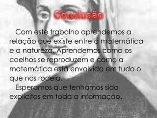 Com este trabalho aprendemos a
relação que existe entre a matemática
e a natureza. Aprendemos como os
coelhos se reproduzem e como a
matemática está envolvida em tudo o
que nos rodeia.
  Esperamos que tenhamos sido
explícitos em toda a informação.
 