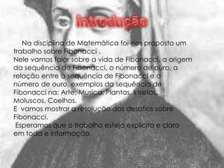 Na disciplina de Matemática foi-nos proposto um
trabalho sobre Fibonacci .
Nele vamos falar sobre a vida de Fibonacci, a origem
da sequência de Fibonacci, o número de ouro, a
relação entre a sequência de Fibonacci e o
número de ouro, exemplos da sequência de
Fibonacci na: Arte, Musica, Plantas, Insetos,
Moluscos, Coelhos.
E vamos mostrar a resolução dos desafios sobre
Fibonacci.
 Esperamos que o trabalho esteja explicito e claro
em toda e informação.
 