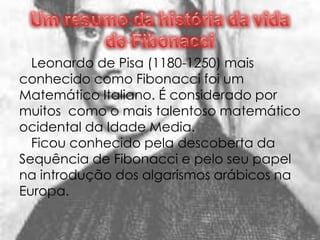 Leonardo de Pisa (1180-1250) mais
conhecido como Fibonacci foi um
Matemático Italiano. É considerado por
muitos como o mais talentoso matemático
ocidental da Idade Media.
  Ficou conhecido pela descoberta da
Sequência de Fibonacci e pelo seu papel
na introdução dos algarismos arábicos na
Europa.
 